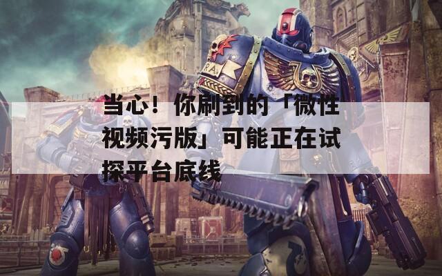 当心！你刷到的「微性视频污版」可能正在试探平台底线