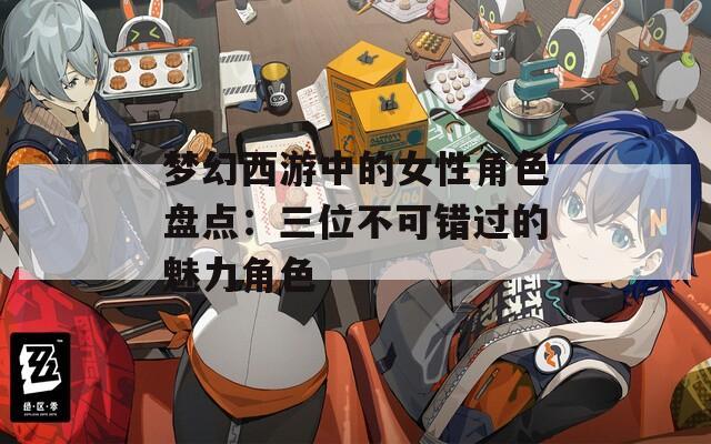 梦幻西游中的女性角色盘点：三位不可错过的魅力角色