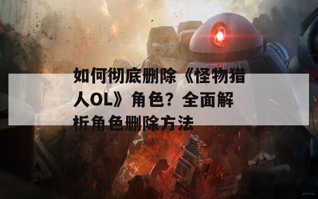 如何彻底删除《怪物猎人OL》角色？全面解析角色删除方法