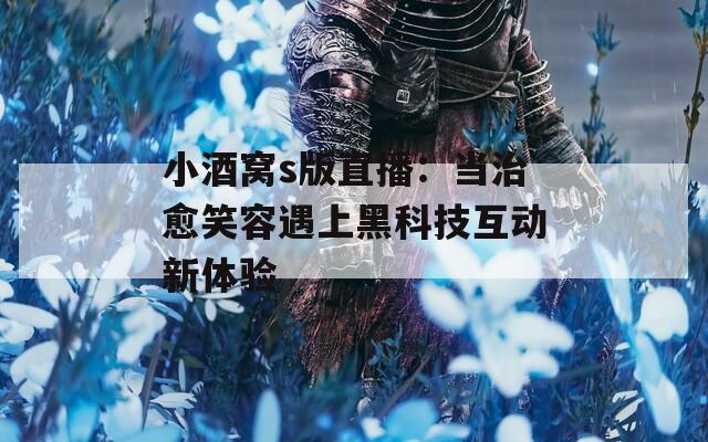 小酒窝s版直播：当治愈笑容遇上黑科技互动新体验