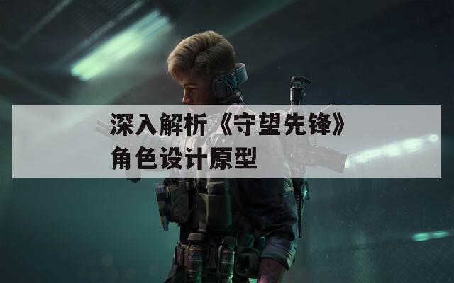 深入解析《守望先锋》角色设计原型