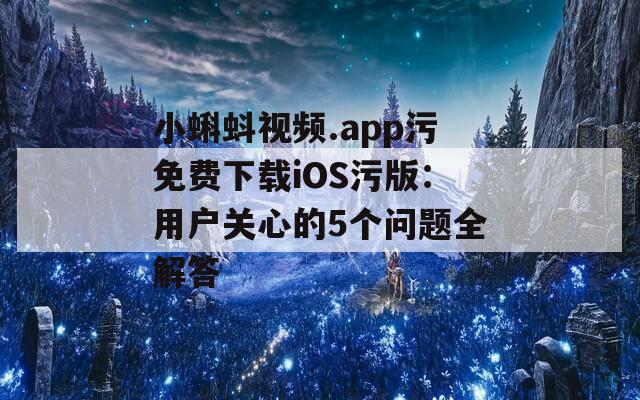 小蝌蚪视频.app污免费下载iOS污版：用户关心的5个问题全解答