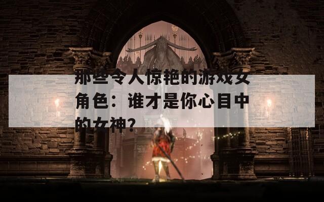 那些令人惊艳的游戏女角色：谁才是你心目中的女神？