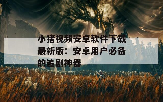 小猪视频安卓软件下载最新版：安卓用户必备的追剧神器