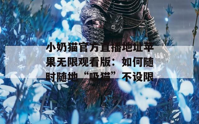 小奶猫官方直播地址苹果无限观看版：如何随时随地“吸猫”不设限