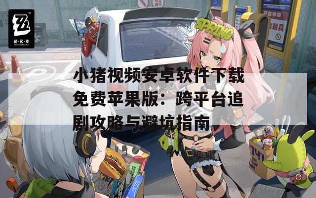 小猪视频安卓软件下载免费苹果版：跨平台追剧攻略与避坑指南