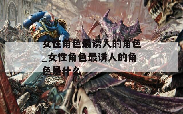女性角色最诱人的角色_女性角色最诱人的角色是什么