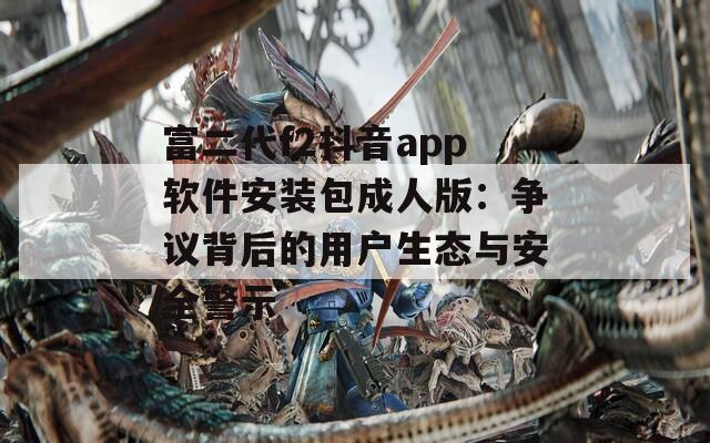 富二代f2抖音app软件安装包成人版：争议背后的用户生态与安全警示