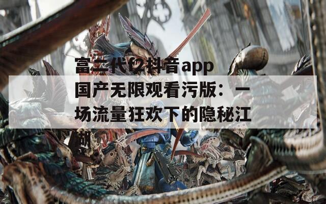 富二代f2抖音app国产无限观看污版：一场流量狂欢下的隐秘江湖