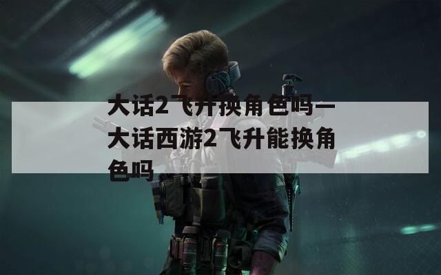 大话2飞升换角色吗—大话西游2飞升能换角色吗