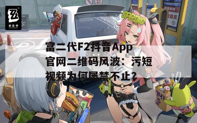 富二代F2抖音App官网二维码风波：污短视频为何屡禁不止？