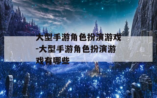 大型手游角色扮演游戏-大型手游角色扮演游戏有哪些