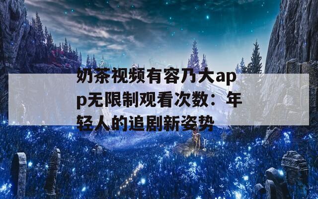 奶茶视频有容乃大app无限制观看次数：年轻人的追剧新姿势