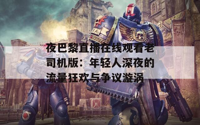 夜巴黎直播在线观看老司机版：年轻人深夜的流量狂欢与争议漩涡