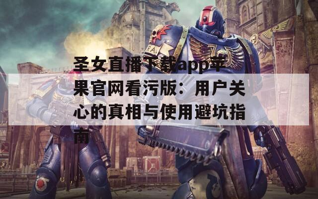 圣女直播下载app苹果官网看污版：用户关心的真相与使用避坑指南