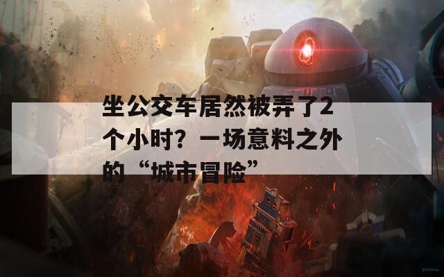 坐公交车居然被弄了2个小时？一场意料之外的“城市冒险”