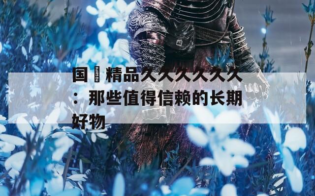 国産精品久久久久久久：那些值得信赖的长期好物