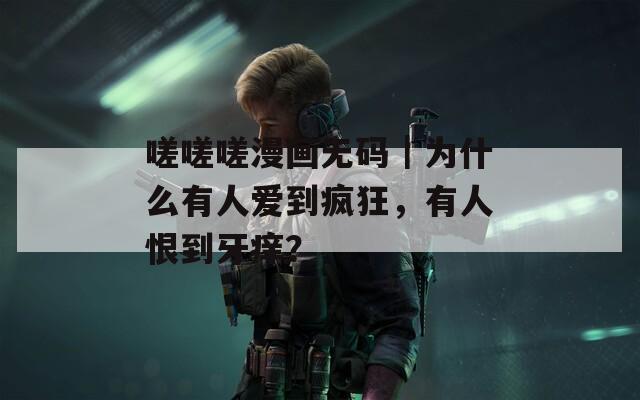 嗟嗟嗟漫画无码｜为什么有人爱到疯狂，有人恨到牙痒？
