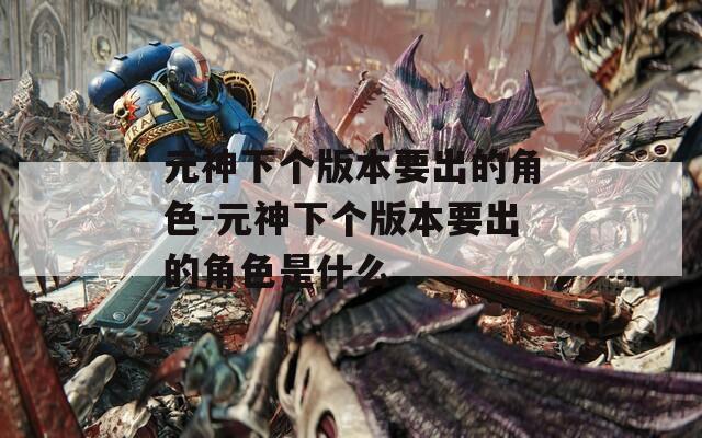 元神下个版本要出的角色-元神下个版本要出的角色是什么