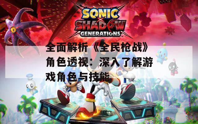 全面解析《全民枪战》角色透视：深入了解游戏角色与技能