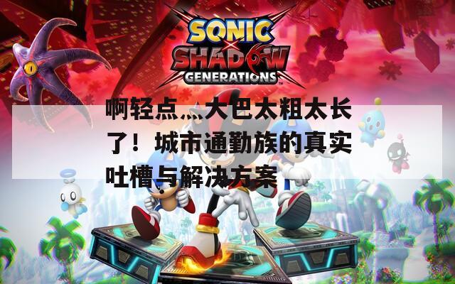 啊轻点灬大巴太粗太长了！城市通勤族的真实吐槽与解决方案