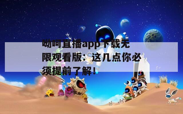 呦呵直播app下载无限观看版：这几点你必须提前了解！
