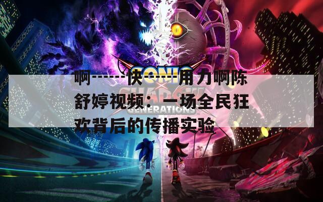 啊┅┅快┅┅用力啊陈舒婷视频：一场全民狂欢背后的传播实验