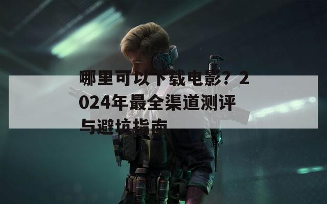 哪里可以下载电影？2024年最全渠道测评与避坑指南