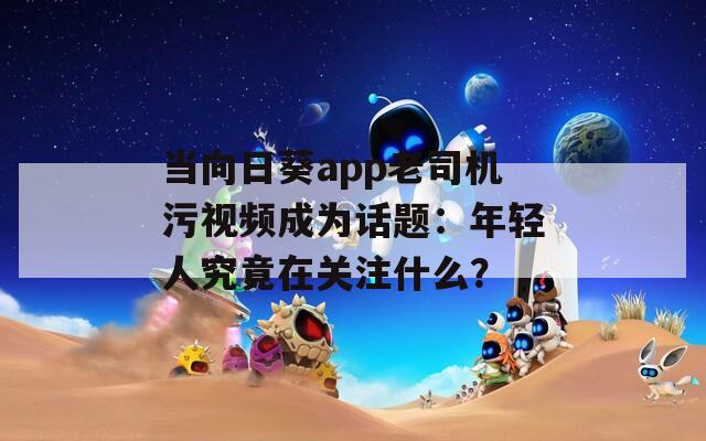 当向日葵app老司机污视频成为话题：年轻人究竟在关注什么？