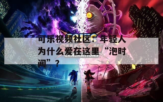 可乐视频社区：年轻人为什么爱在这里“泡时间”？