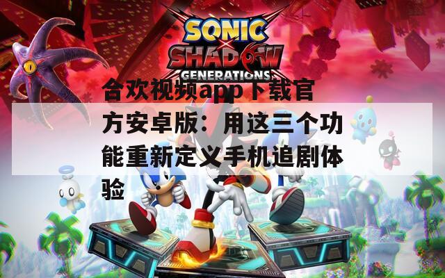 合欢视频app下载官方安卓版：用这三个功能重新定义手机追剧体验