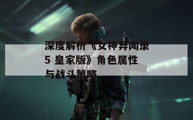 深度解析《女神异闻录5 皇家版》角色属性与战斗策略
