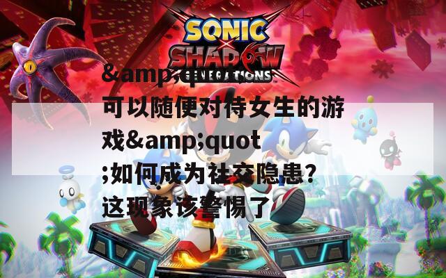 &quot;可以随便对待女生的游戏&quot;如何成为社交隐患？这现象该警惕了