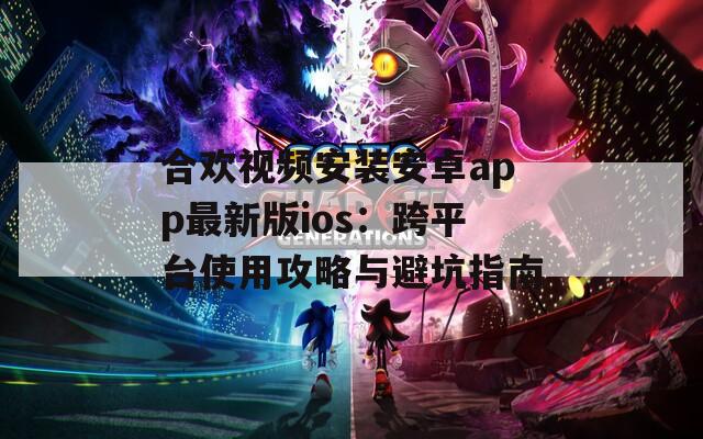 合欢视频安装安卓app最新版ios：跨平台使用攻略与避坑指南
