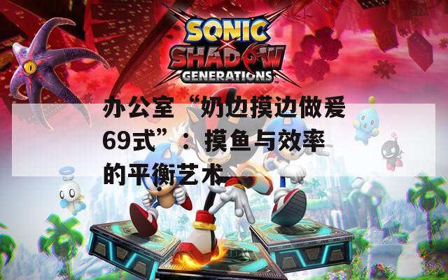 办公室“奶边摸边做爰69式”：摸鱼与效率的平衡艺术
