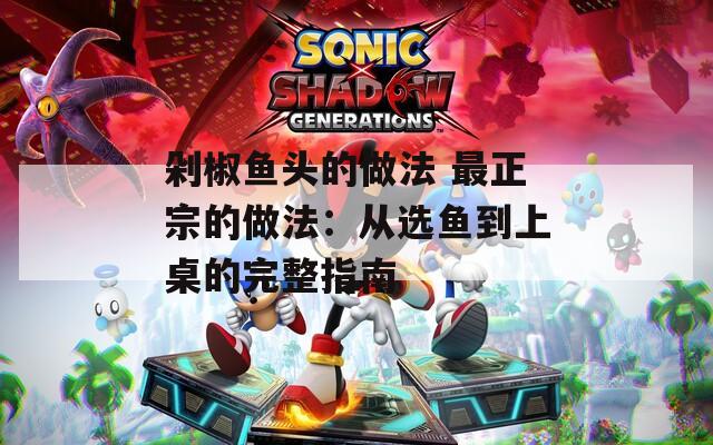 剁椒鱼头的做法 最正宗的做法：从选鱼到上桌的完整指南