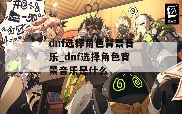 dnf选择角色背景音乐_dnf选择角色背景音乐是什么