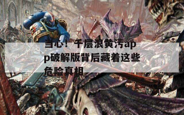 当心！千层浪黄污app破解版背后藏着这些危险真相