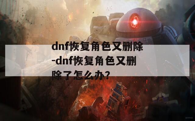 dnf恢复角色又删除-dnf恢复角色又删除了怎么办？