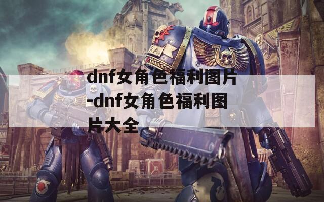 dnf女角色福利图片-dnf女角色福利图片大全