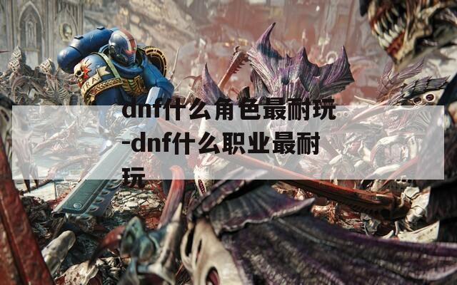 dnf什么角色最耐玩-dnf什么职业最耐玩