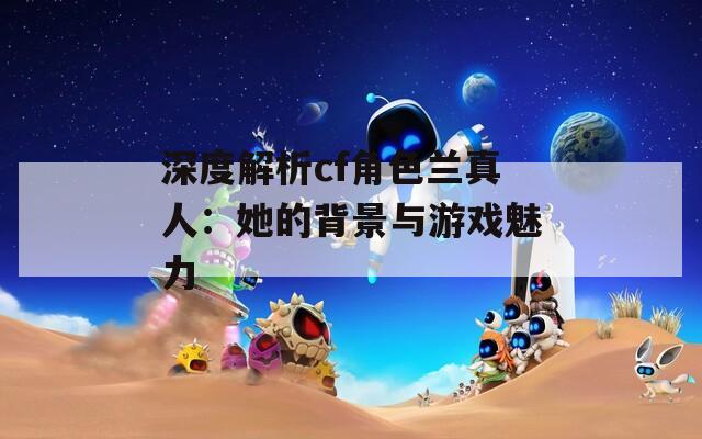 深度解析cf角色兰真人：她的背景与游戏魅力