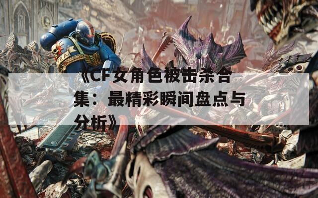 《CF女角色被击杀合集：最精彩瞬间盘点与分析》