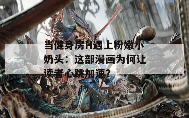 当健身房H遇上粉嫩小奶头：这部漫画为何让读者心跳加速？