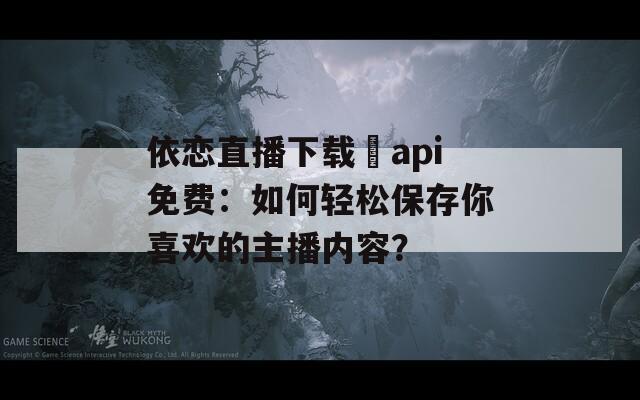 依恋直播下载汅api免费：如何轻松保存你喜欢的主播内容？