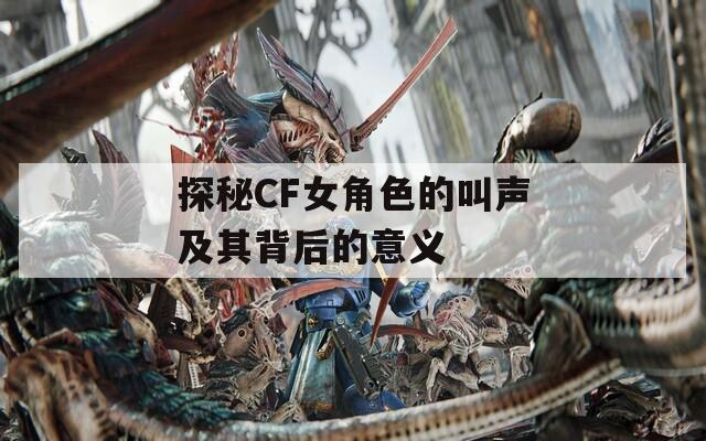 探秘CF女角色的叫声及其背后的意义