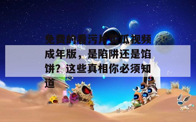 免费的看污片黄瓜视频成年版，是陷阱还是馅饼？这些真相你必须知道