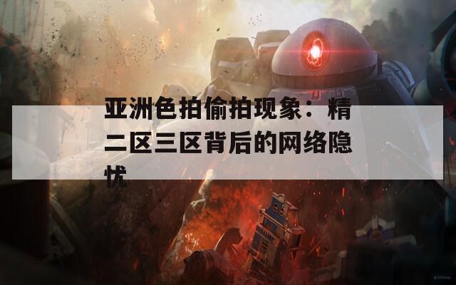 亚洲色拍偷拍现象：精二区三区背后的网络隐忧