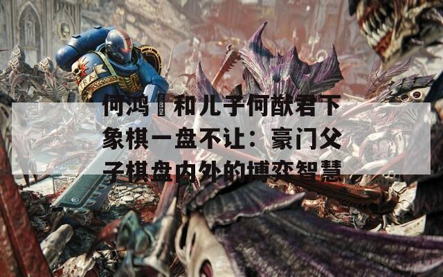 何鸿燊和儿子何猷君下象棋一盘不让：豪门父子棋盘内外的博弈智慧