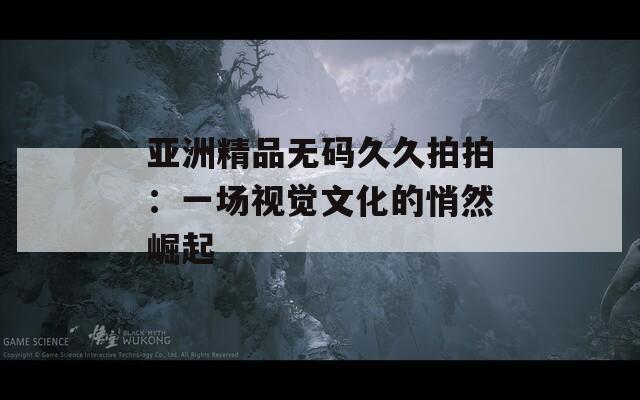 亚洲精品无码久久拍拍：一场视觉文化的悄然崛起